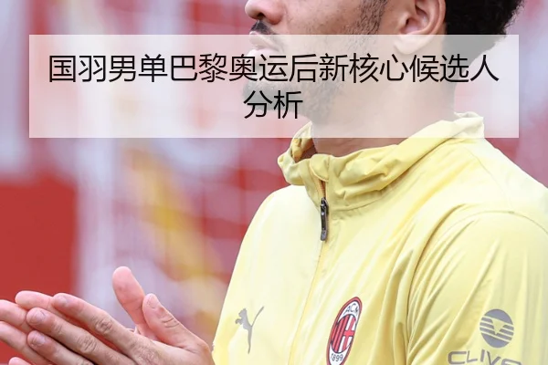 国羽男单巴黎奥运后新核心候选人分析